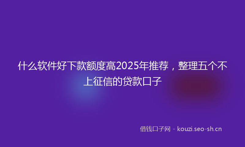 什么软件好下款额度高2025年推荐，整理五个不上征信的贷款口子