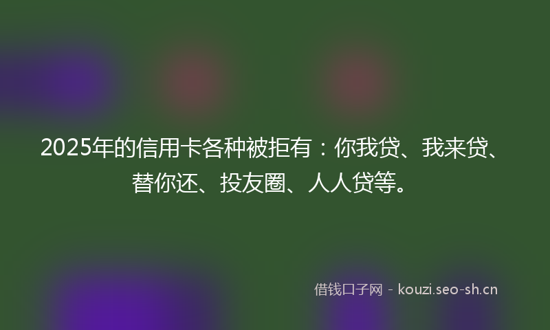 2025年的信用卡各种被拒有：你我贷、我来贷、替你还、投友圈、人人贷等。