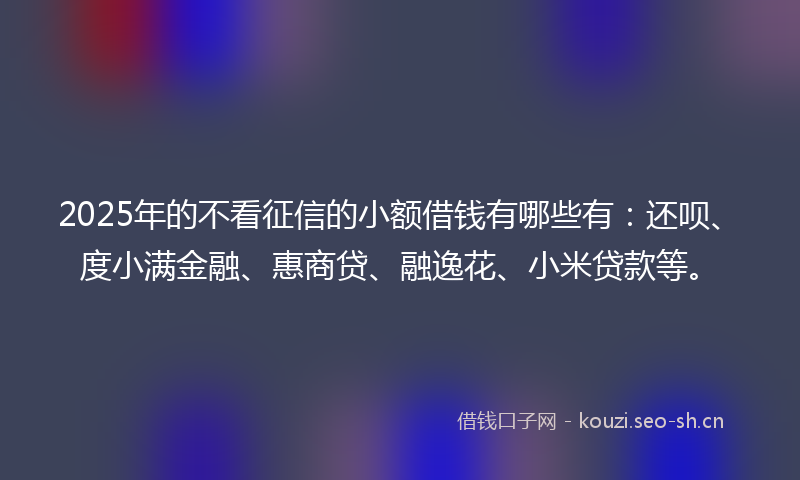 2025年的不看征信的小额借钱有哪些有：还呗、度小满金融、惠商贷、融逸花、小米贷款等。
