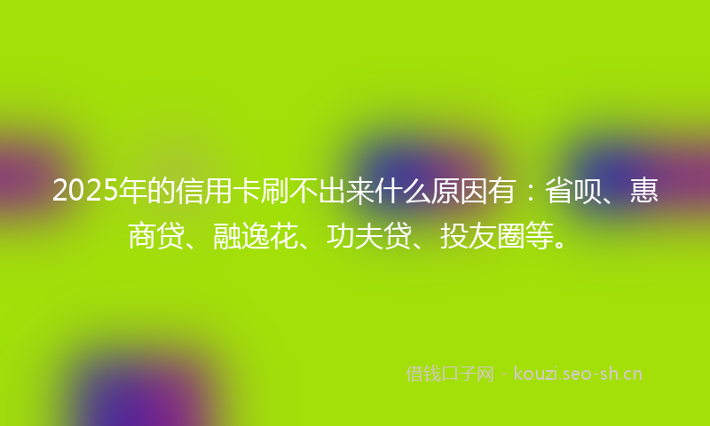 2025年的信用卡刷不出来什么原因有：省呗、惠商贷、融逸花、功夫贷、投友圈等。