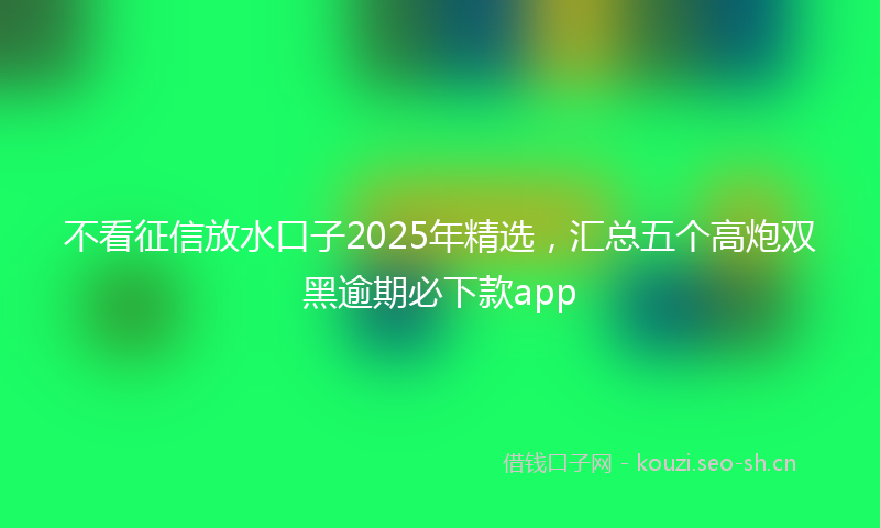 不看征信放水口子2025年精选，汇总五个高炮双黑逾期必下款app