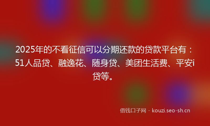 2025年的不看征信可以分期还款的贷款平台有：51人品贷、融逸花、随身贷、美团生活费、平安i贷等。