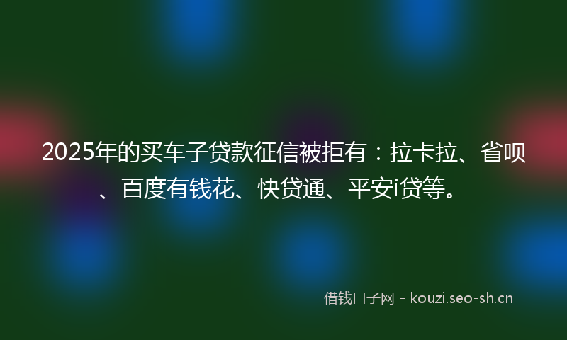 2025年的买车子贷款征信被拒有：拉卡拉、省呗、百度有钱花、快贷通、平安i贷等。