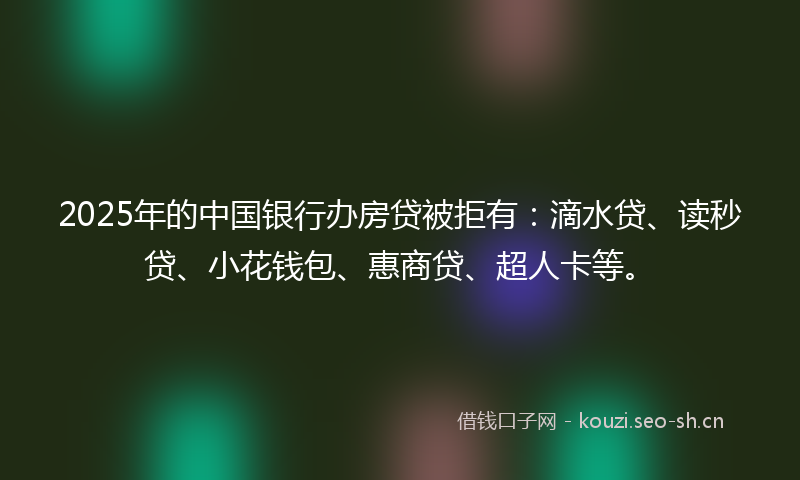 2025年的中国银行办房贷被拒有：滴水贷、读秒贷、小花钱包、惠商贷、超人卡等。