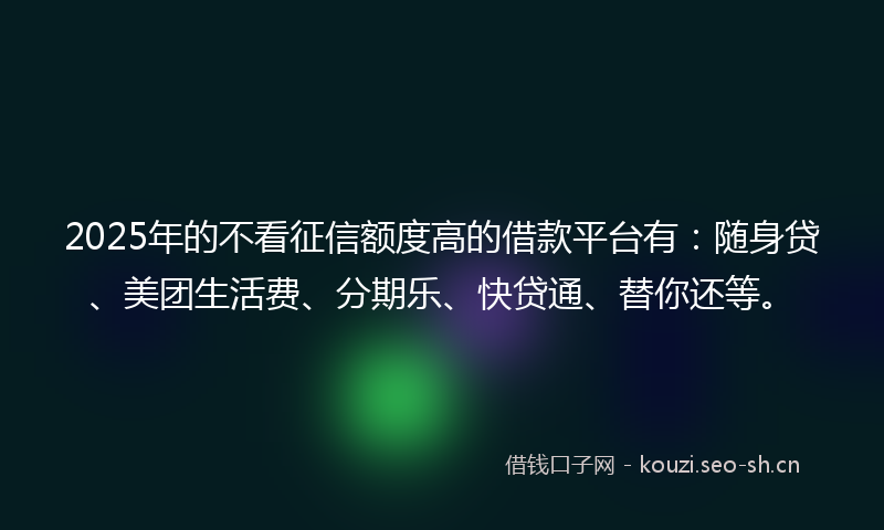 2025年的不看征信额度高的借款平台有：随身贷、美团生活费、分期乐、快贷通、替你还等。