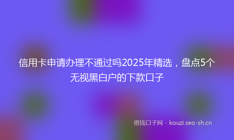 信用卡申请办理不通过吗2025年精选，盘点5个无视黑白户的下款口子