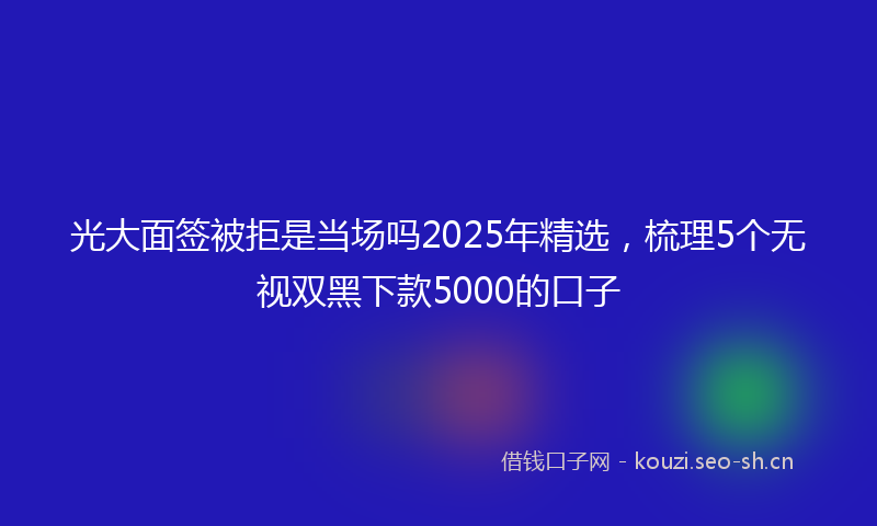 光大面签被拒是当场吗2025年精选,梳理5个无视双黑下款5000的口子