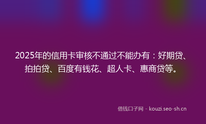 2025年的信用卡审核不通过不能办有:好期贷、拍拍贷、百度有钱花、超人卡、惠商贷等。
