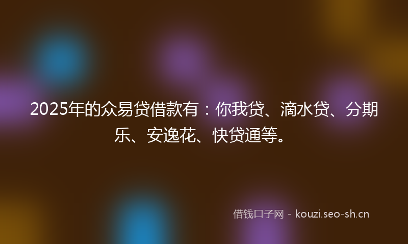 2025年的众易贷借款有：你我贷、滴水贷、分期乐、安逸花、快贷通等。