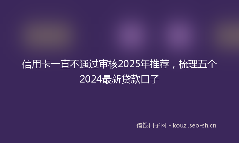 信用卡一直不通过审核2025年推荐，梳理五个2024最新贷款口子