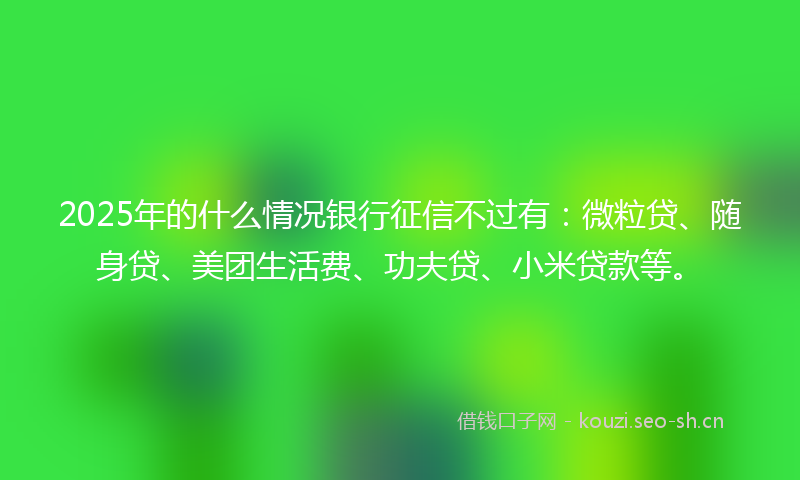 2025年的什么情况银行征信不过有：微粒贷、随身贷、美团生活费、功夫贷、小米贷款等。