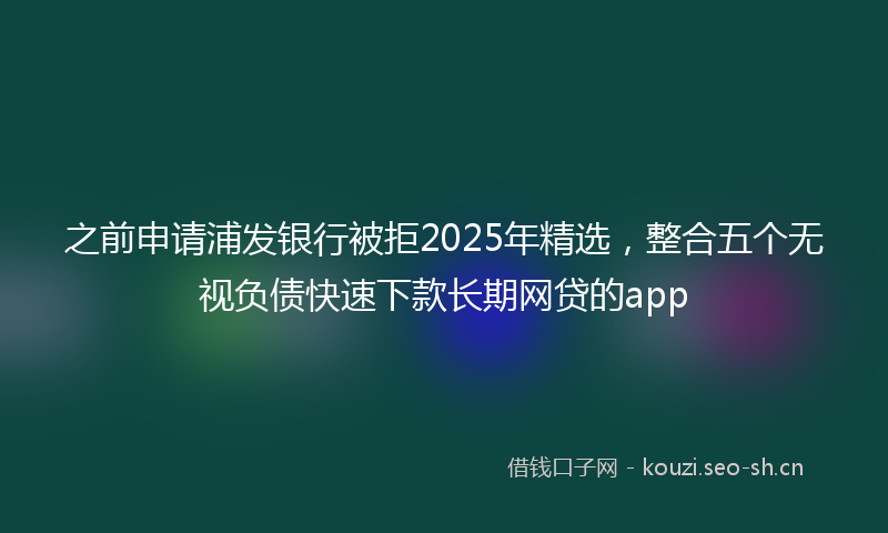 之前申请浦发银行被拒2025年精选，整合五个无视负债快速下款长期网贷的app