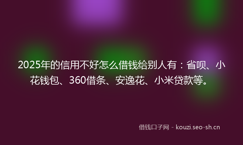 2025年的信用不好怎么借钱给别人有：省呗、小花钱包、360借条、安逸花、小米贷款等。