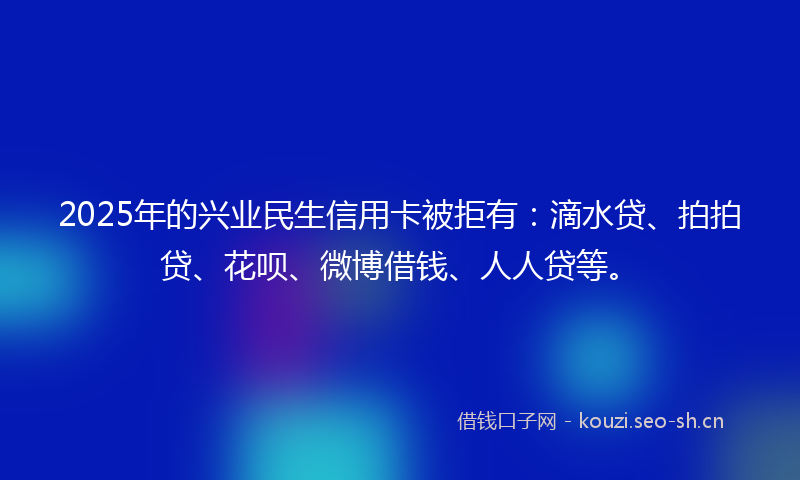 2025年的兴业民生信用卡被拒有：滴水贷、拍拍贷、花呗、微博借钱、人人贷等。