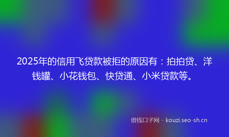2025年的信用飞贷款被拒的原因有：拍拍贷、洋钱罐、小花钱包、快贷通、小米贷款等。