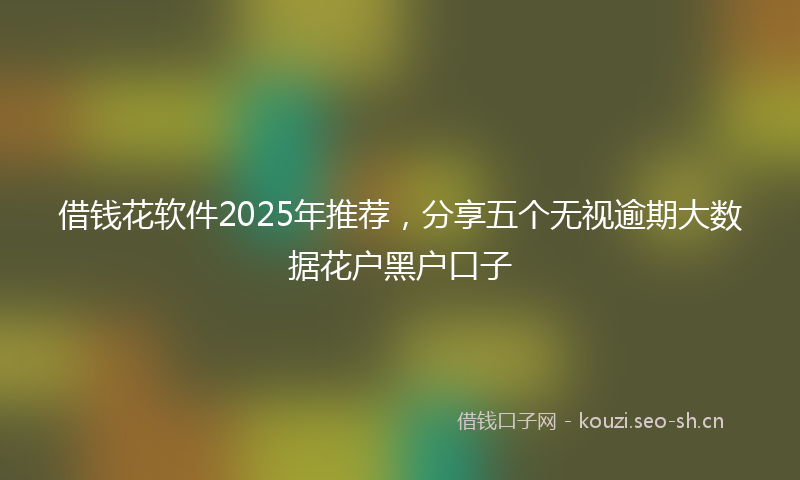 借钱花软件2025年推荐,分享五个无视逾期大数据花户黑户口子