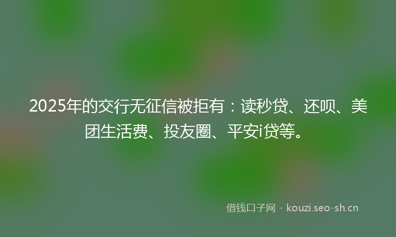 2025年的交行无征信被拒有：读秒贷、还呗、美团生活费、投友圈、平安i贷等。