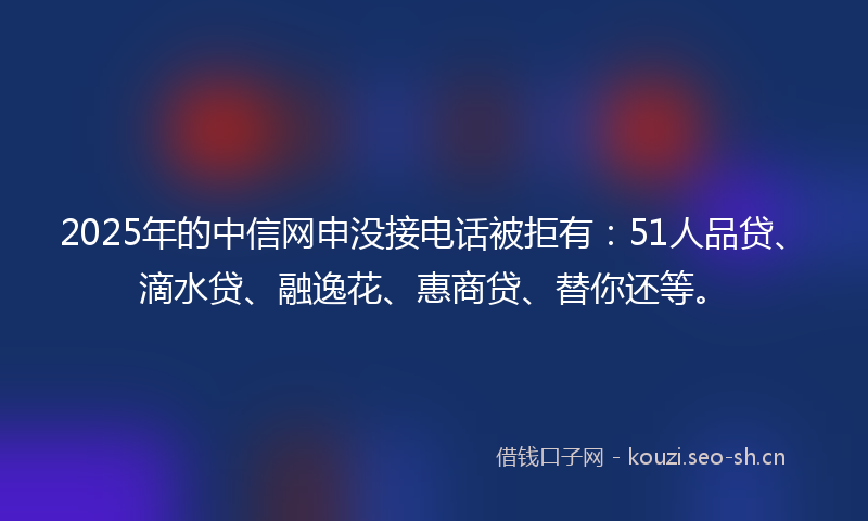2025年的中信网申没接电话被拒有：51人品贷、滴水贷、融逸花、惠商贷、替你还等。