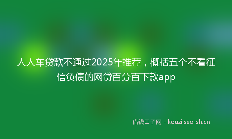 人人车贷款不通过2025年推荐，概括五个不看征信负债的网贷百分百下款app