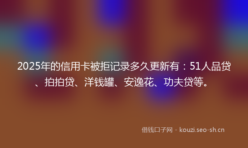 2025年的信用卡被拒记录多久更新有：51人品贷、拍拍贷、洋钱罐、安逸花、功夫贷等。