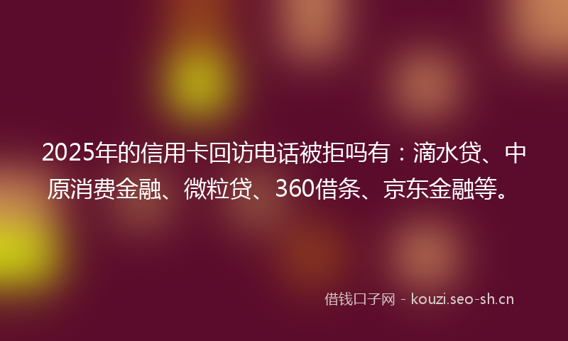 2025年的信用卡回访电话被拒吗有:滴水贷、中原消费金融、微粒贷、360借条、京东金融等。
