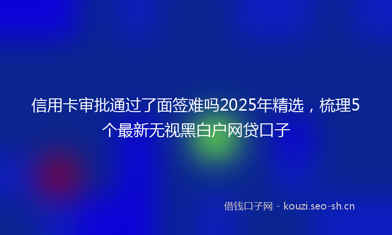 信用卡审批通过了面签难吗2025年精选，梳理5个最新无视黑白户网贷口子