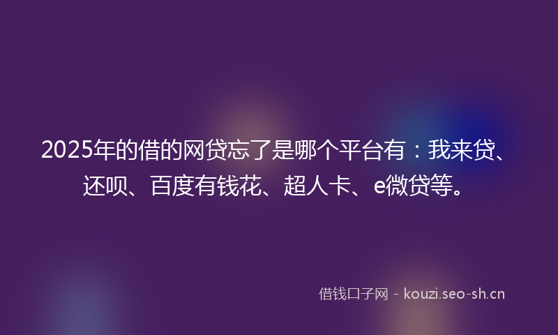2025年的借的网贷忘了是哪个平台有:我来贷、还呗、百度有钱花、超人卡、e微贷等。