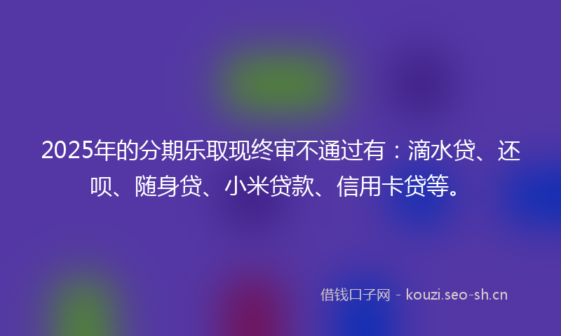 2025年的分期乐取现终审不通过有:滴水贷、还呗、随身贷、小米贷款、信用卡贷等。