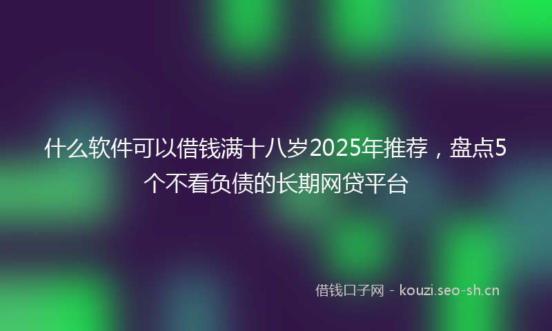什么软件可以借钱满十八岁2025年推荐，盘点5个不看负债的长期网贷平台