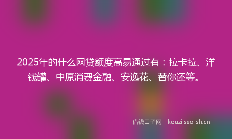2025年的什么网贷额度高易通过有：拉卡拉、洋钱罐、中原消费金融、安逸花、替你还等。