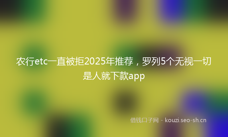 农行etc一直被拒2025年推荐，罗列5个无视一切是人就下款app