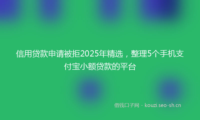 信用贷款申请被拒2025年精选，整理5个手机支付宝小额贷款的平台