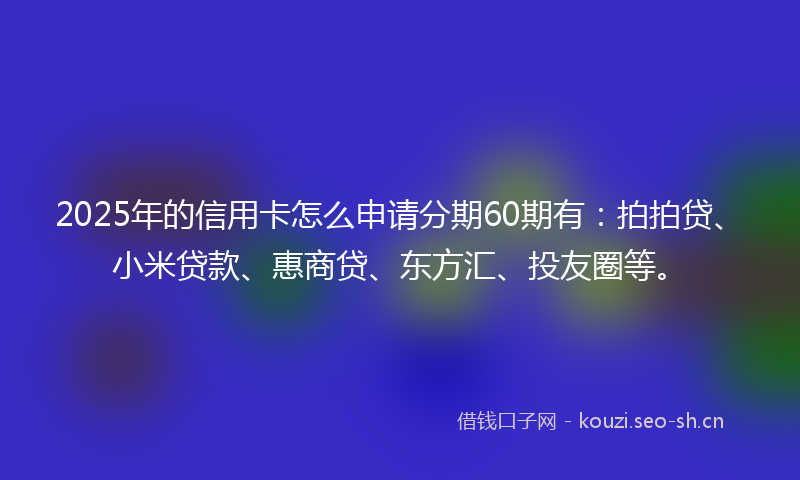 2025年的信用卡怎么申请分期60期有：拍拍贷、小米贷款、惠商贷、东方汇、投友圈等。