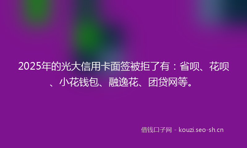 2025年的光大信用卡面签被拒了有：省呗、花呗、小花钱包、融逸花、团贷网等。