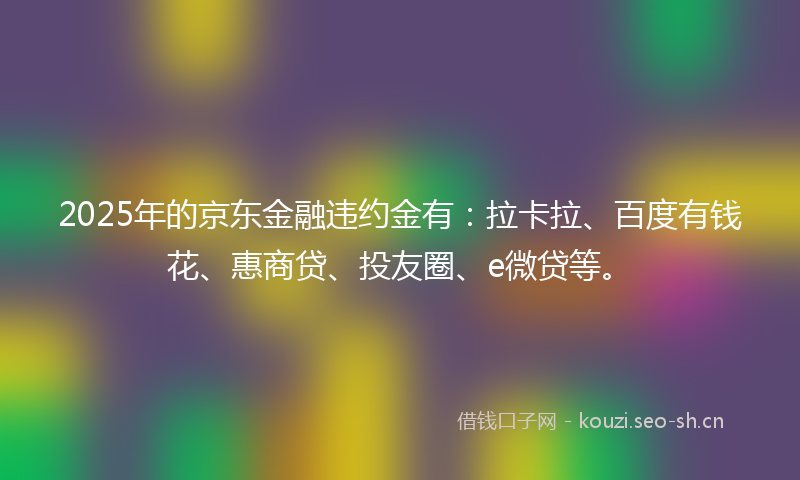 2025年的京东金融违约金有：拉卡拉、百度有钱花、惠商贷、投友圈、e微贷等。
