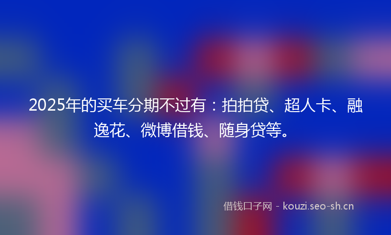 2025年的买车分期不过有：拍拍贷、超人卡、融逸花、微博借钱、随身贷等。