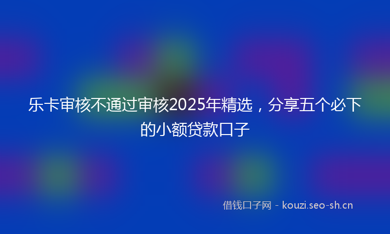 乐卡审核不通过审核2025年精选，分享五个必下的小额贷款口子