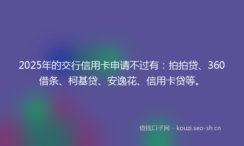 2025年的交行信用卡申请不过有：拍拍贷、360借条、柯基贷、安逸花、信用卡贷等。