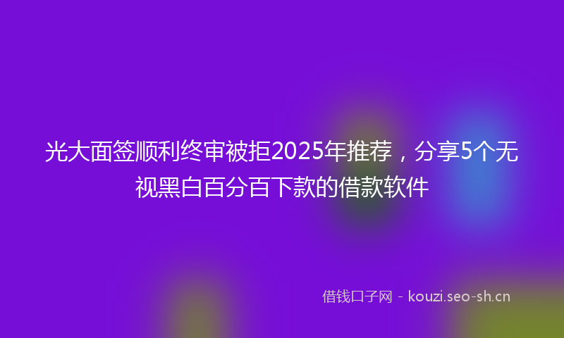 光大面签顺利终审被拒2025年推荐,分享5个无视黑白百分百下款的借款软件