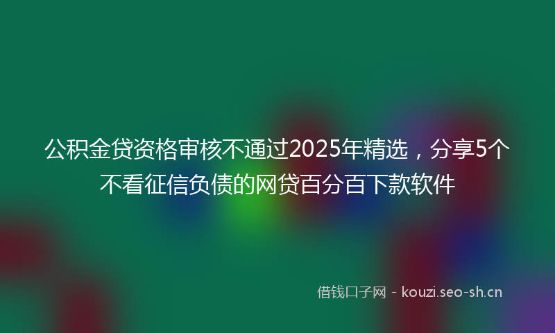 公积金贷资格审核不通过2025年精选，分享5个不看征信负债的网贷百分百下款软件