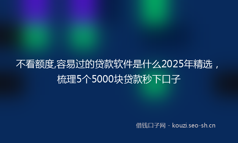 不看额度,容易过的贷款软件是什么2025年精选，梳理5个5000块贷款秒下口子