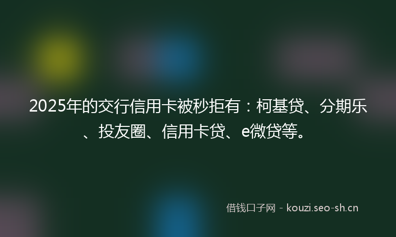 2025年的交行信用卡被秒拒有：柯基贷、分期乐、投友圈、信用卡贷、e微贷等。