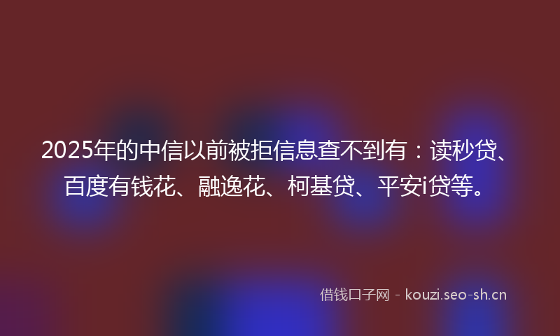 2025年的中信以前被拒信息查不到有：读秒贷、百度有钱花、融逸花、柯基贷、平安i贷等。