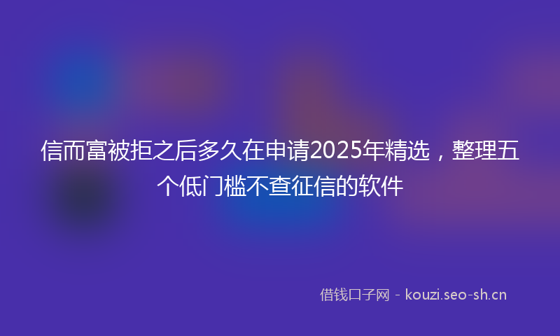 信而富被拒之后多久在申请2025年精选，整理五个低门槛不查征信的软件