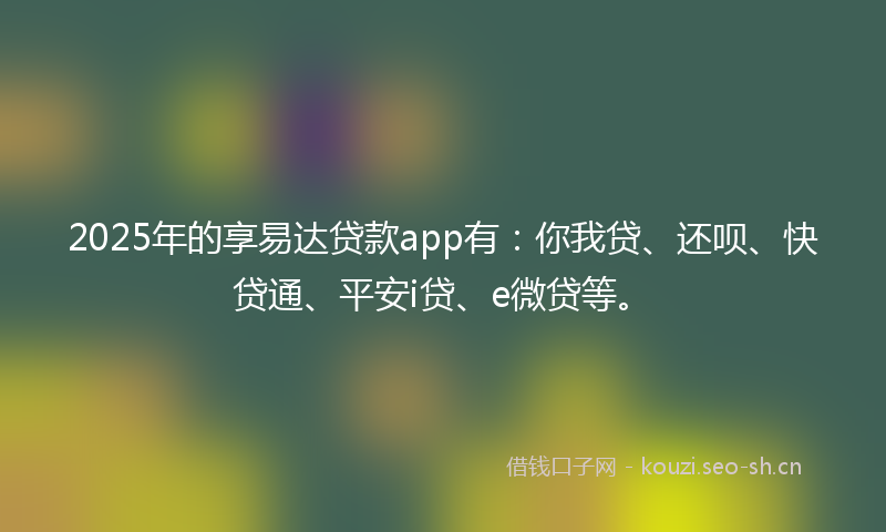 2025年的享易达贷款app有：你我贷、还呗、快贷通、平安i贷、e微贷等。