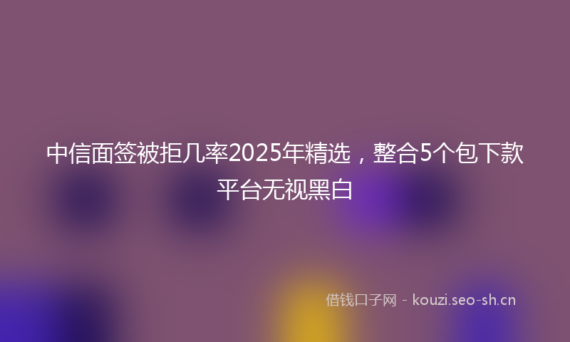 中信面签被拒几率2025年精选，整合5个包下款平台无视黑白