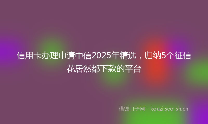 信用卡办理申请中信2025年精选，归纳5个征信花居然都下款的平台