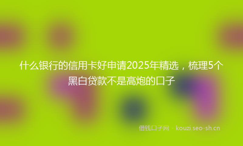 什么银行的信用卡好申请2025年精选，梳理5个黑白贷款不是高炮的口子