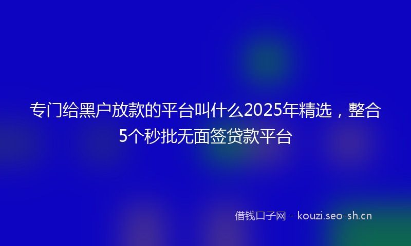 专门给黑户放款的平台叫什么2025年精选，整合5个秒批无面签贷款平台