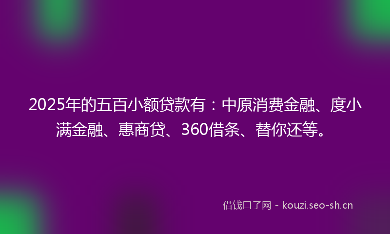 2025年的五百小额贷款有：中原消费金融、度小满金融、惠商贷、360借条、替你还等。